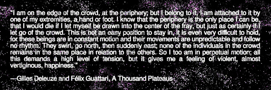 “I am on the edge of the crowd, at the periphery; but I belong to it, I am attached to it by one of my extremities, a hand or foot. I know that the periphery is the only place I can be, that I would die if I let myself be drawn into the center of the fray, but just as certainly if I let go of the crowd. This is not an easy position to stay in, it is even very difficult to hold, for these beings are in constant motion and their movements are unpredictable and follow no rhythm. They swirl, go north, then suddenly east; none of the individuals in the crowd remains in the same place in relation to the others. So I too am in perpetual motion; all this demands a high level of tension, but it gives me a feeling of violent, almost vertiginous, happiness.” —Gilles Deleuze and Félix Guattari, A Thousand Plateaus